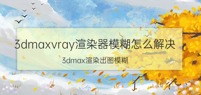 3dmaxvray渲染器模糊怎么解决 3dmax渲染出图模糊，不清晰怎么办？